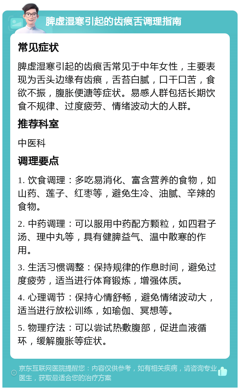 脾虚湿寒引起的齿痕舌调理指南 常见症状 脾虚湿寒引起的齿痕舌常见于中年女性，主要表现为舌头边缘有齿痕，舌苔白腻，口干口苦，食欲不振，腹胀便溏等症状。易感人群包括长期饮食不规律、过度疲劳、情绪波动大的人群。 推荐科室 中医科 调理要点 1. 饮食调理：多吃易消化、富含营养的食物，如山药、莲子、红枣等，避免生冷、油腻、辛辣的食物。 2. 中药调理：可以服用中药配方颗粒，如四君子汤、理中丸等，具有健脾益气、温中散寒的作用。 3. 生活习惯调整：保持规律的作息时间，避免过度疲劳，适当进行体育锻炼，增强体质。 4. 心理调节：保持心情舒畅，避免情绪波动大，适当进行放松训练，如瑜伽、冥想等。 5. 物理疗法：可以尝试热敷腹部，促进血液循环，缓解腹胀等症状。