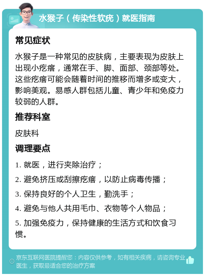 水猴子（传染性软疣）就医指南 常见症状 水猴子是一种常见的皮肤病，主要表现为皮肤上出现小疙瘩，通常在手、脚、面部、颈部等处。这些疙瘩可能会随着时间的推移而增多或变大，影响美观。易感人群包括儿童、青少年和免疫力较弱的人群。 推荐科室 皮肤科 调理要点 1. 就医，进行夹除治疗； 2. 避免挤压或刮擦疙瘩，以防止病毒传播； 3. 保持良好的个人卫生，勤洗手； 4. 避免与他人共用毛巾、衣物等个人物品； 5. 加强免疫力，保持健康的生活方式和饮食习惯。