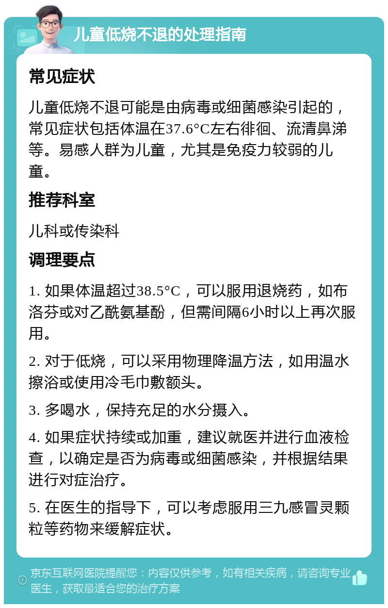 儿童低烧不退的处理指南 常见症状 儿童低烧不退可能是由病毒或细菌感染引起的，常见症状包括体温在37.6°C左右徘徊、流清鼻涕等。易感人群为儿童，尤其是免疫力较弱的儿童。 推荐科室 儿科或传染科 调理要点 1. 如果体温超过38.5°C，可以服用退烧药，如布洛芬或对乙酰氨基酚，但需间隔6小时以上再次服用。 2. 对于低烧，可以采用物理降温方法，如用温水擦浴或使用冷毛巾敷额头。 3. 多喝水，保持充足的水分摄入。 4. 如果症状持续或加重，建议就医并进行血液检查，以确定是否为病毒或细菌感染，并根据结果进行对症治疗。 5. 在医生的指导下，可以考虑服用三九感冒灵颗粒等药物来缓解症状。