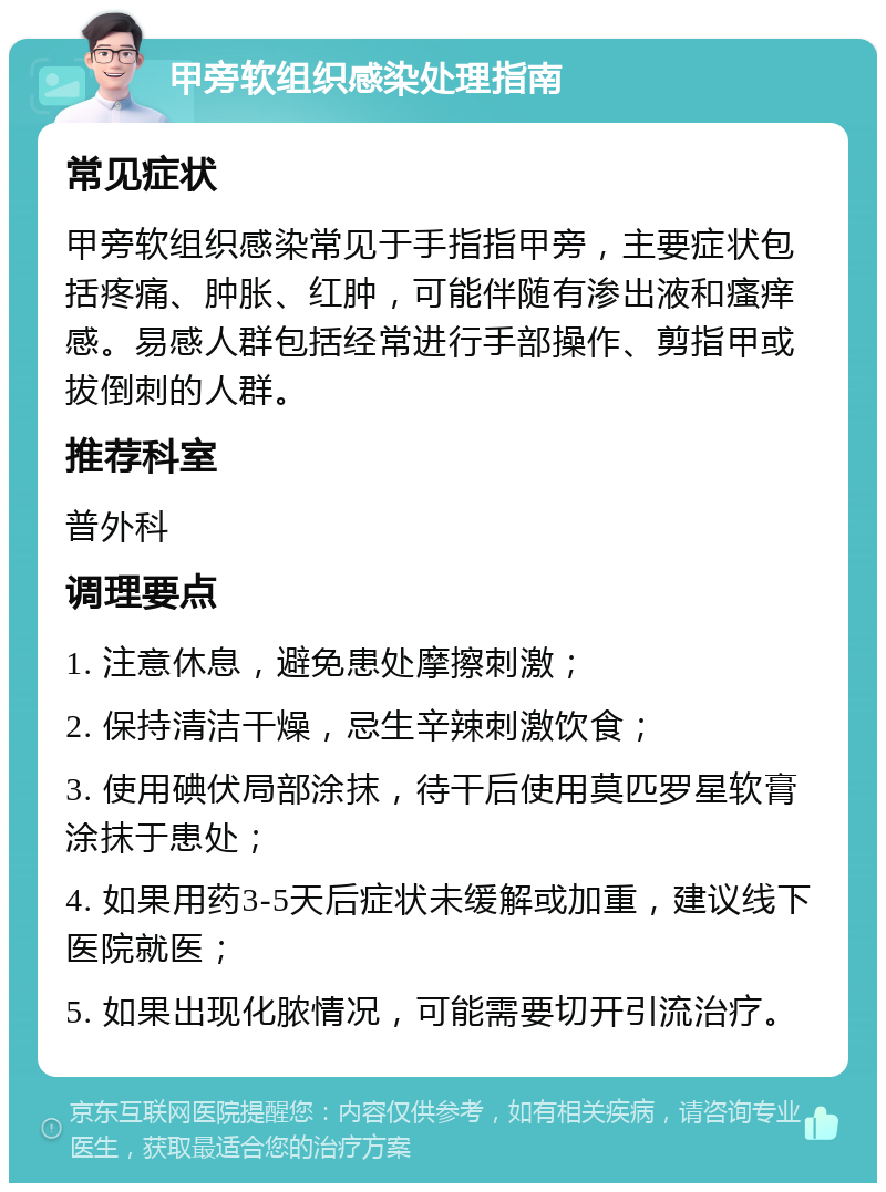 甲旁软组织感染处理指南 常见症状 甲旁软组织感染常见于手指指甲旁，主要症状包括疼痛、肿胀、红肿，可能伴随有渗出液和瘙痒感。易感人群包括经常进行手部操作、剪指甲或拔倒刺的人群。 推荐科室 普外科 调理要点 1. 注意休息，避免患处摩擦刺激； 2. 保持清洁干燥，忌生辛辣刺激饮食； 3. 使用碘伏局部涂抹，待干后使用莫匹罗星软膏涂抹于患处； 4. 如果用药3-5天后症状未缓解或加重，建议线下医院就医； 5. 如果出现化脓情况，可能需要切开引流治疗。