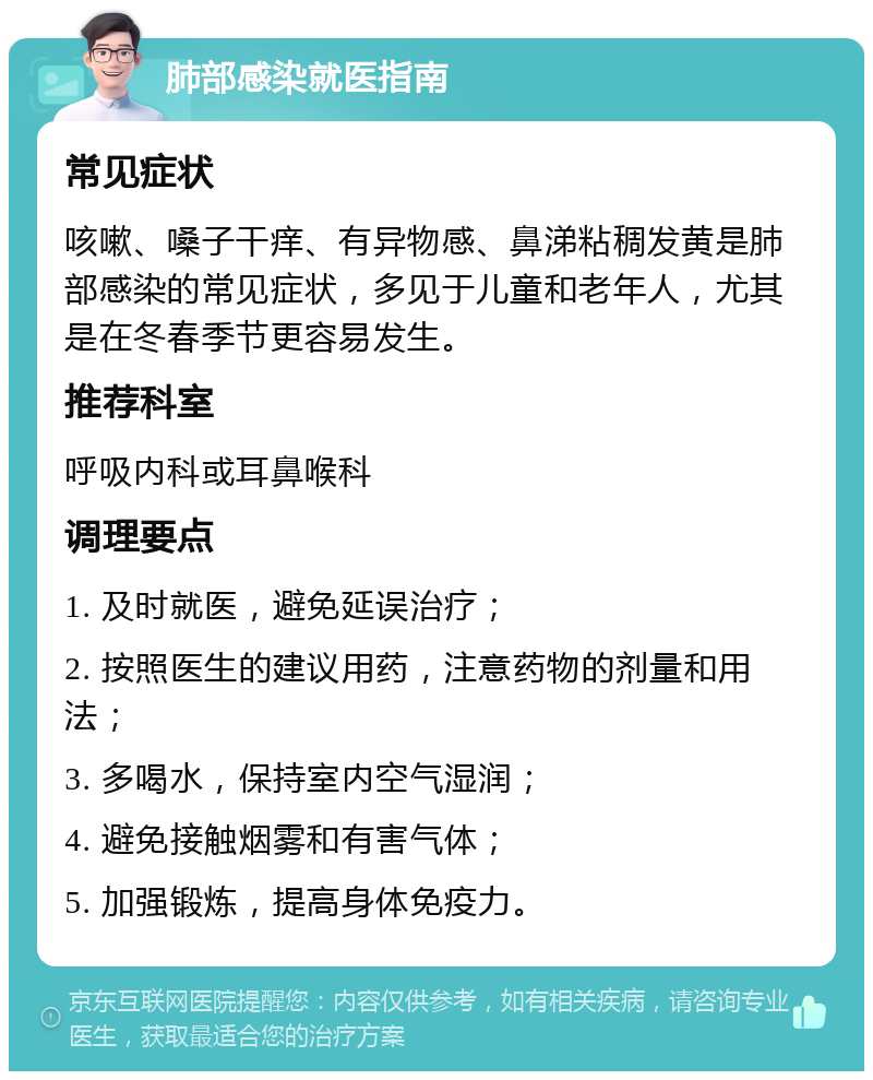 肺部感染就医指南 常见症状 咳嗽、嗓子干痒、有异物感、鼻涕粘稠发黄是肺部感染的常见症状，多见于儿童和老年人，尤其是在冬春季节更容易发生。 推荐科室 呼吸内科或耳鼻喉科 调理要点 1. 及时就医，避免延误治疗； 2. 按照医生的建议用药，注意药物的剂量和用法； 3. 多喝水，保持室内空气湿润； 4. 避免接触烟雾和有害气体； 5. 加强锻炼，提高身体免疫力。