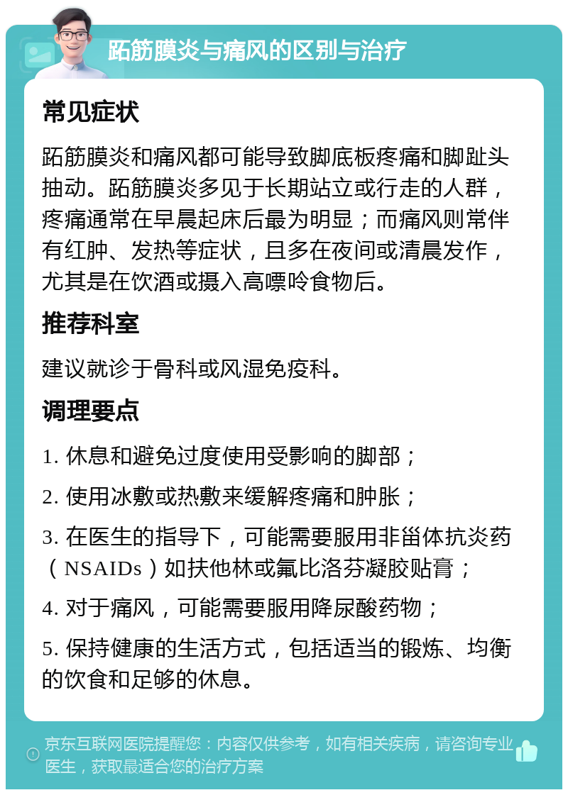 跖筋膜炎与痛风的区别与治疗 常见症状 跖筋膜炎和痛风都可能导致脚底板疼痛和脚趾头抽动。跖筋膜炎多见于长期站立或行走的人群，疼痛通常在早晨起床后最为明显；而痛风则常伴有红肿、发热等症状，且多在夜间或清晨发作，尤其是在饮酒或摄入高嘌呤食物后。 推荐科室 建议就诊于骨科或风湿免疫科。 调理要点 1. 休息和避免过度使用受影响的脚部； 2. 使用冰敷或热敷来缓解疼痛和肿胀； 3. 在医生的指导下，可能需要服用非甾体抗炎药（NSAIDs）如扶他林或氟比洛芬凝胶贴膏； 4. 对于痛风，可能需要服用降尿酸药物； 5. 保持健康的生活方式，包括适当的锻炼、均衡的饮食和足够的休息。