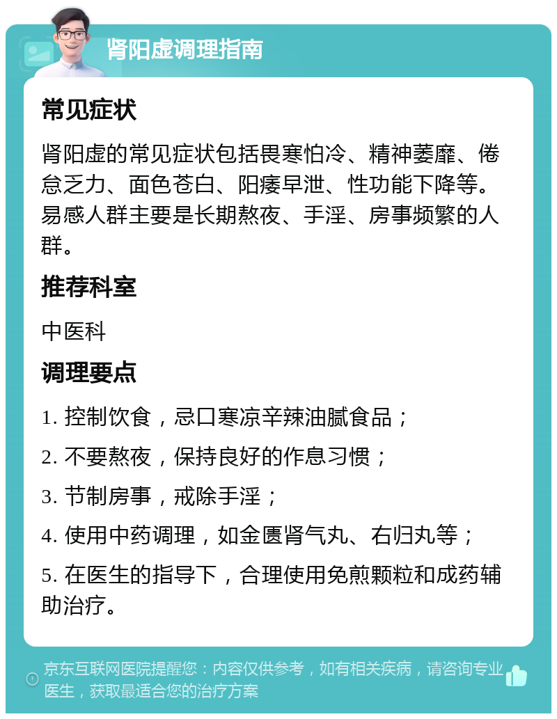 肾阳虚调理指南 常见症状 肾阳虚的常见症状包括畏寒怕冷、精神萎靡、倦怠乏力、面色苍白、阳痿早泄、性功能下降等。易感人群主要是长期熬夜、手淫、房事频繁的人群。 推荐科室 中医科 调理要点 1. 控制饮食，忌口寒凉辛辣油腻食品； 2. 不要熬夜，保持良好的作息习惯； 3. 节制房事，戒除手淫； 4. 使用中药调理，如金匮肾气丸、右归丸等； 5. 在医生的指导下，合理使用免煎颗粒和成药辅助治疗。