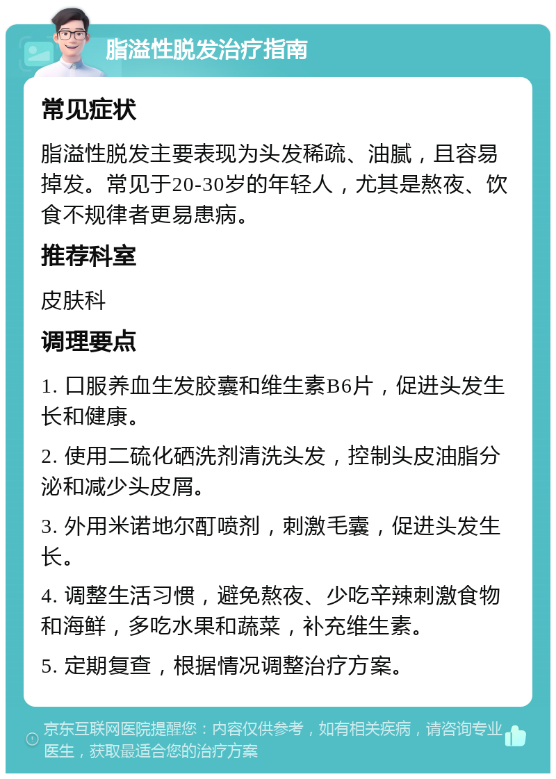 脂溢性脱发治疗指南 常见症状 脂溢性脱发主要表现为头发稀疏、油腻，且容易掉发。常见于20-30岁的年轻人，尤其是熬夜、饮食不规律者更易患病。 推荐科室 皮肤科 调理要点 1. 口服养血生发胶囊和维生素B6片，促进头发生长和健康。 2. 使用二硫化硒洗剂清洗头发，控制头皮油脂分泌和减少头皮屑。 3. 外用米诺地尔酊喷剂，刺激毛囊，促进头发生长。 4. 调整生活习惯，避免熬夜、少吃辛辣刺激食物和海鲜，多吃水果和蔬菜，补充维生素。 5. 定期复查，根据情况调整治疗方案。