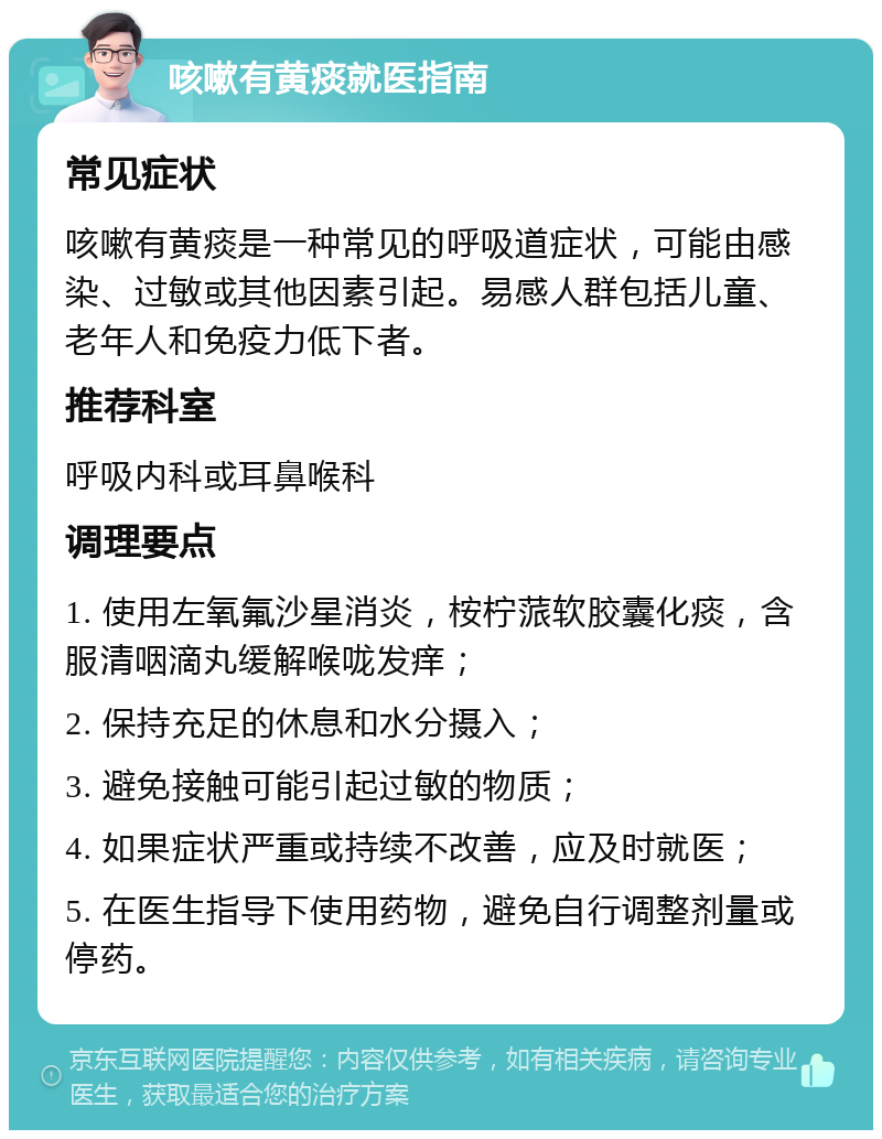 咳嗽有黄痰就医指南 常见症状 咳嗽有黄痰是一种常见的呼吸道症状，可能由感染、过敏或其他因素引起。易感人群包括儿童、老年人和免疫力低下者。 推荐科室 呼吸内科或耳鼻喉科 调理要点 1. 使用左氧氟沙星消炎，桉柠蒎软胶囊化痰，含服清咽滴丸缓解喉咙发痒； 2. 保持充足的休息和水分摄入； 3. 避免接触可能引起过敏的物质； 4. 如果症状严重或持续不改善，应及时就医； 5. 在医生指导下使用药物，避免自行调整剂量或停药。