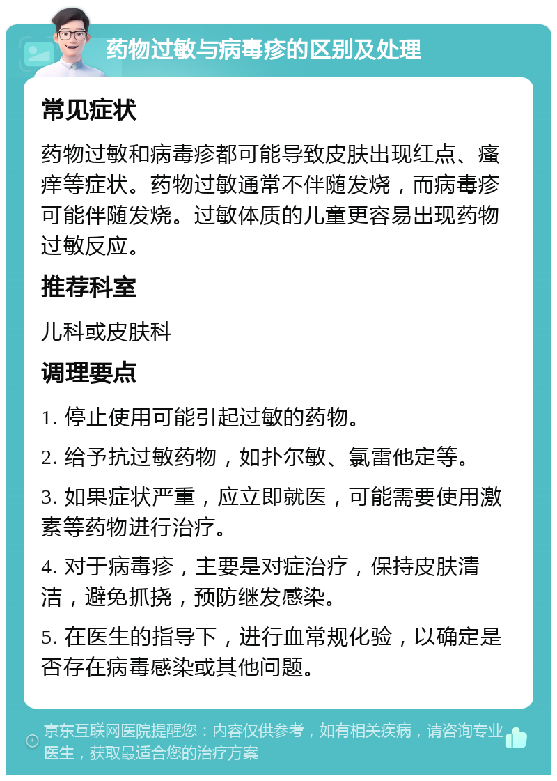 药物过敏与病毒疹的区别及处理 常见症状 药物过敏和病毒疹都可能导致皮肤出现红点、瘙痒等症状。药物过敏通常不伴随发烧，而病毒疹可能伴随发烧。过敏体质的儿童更容易出现药物过敏反应。 推荐科室 儿科或皮肤科 调理要点 1. 停止使用可能引起过敏的药物。 2. 给予抗过敏药物，如扑尔敏、氯雷他定等。 3. 如果症状严重，应立即就医，可能需要使用激素等药物进行治疗。 4. 对于病毒疹，主要是对症治疗，保持皮肤清洁，避免抓挠，预防继发感染。 5. 在医生的指导下，进行血常规化验，以确定是否存在病毒感染或其他问题。