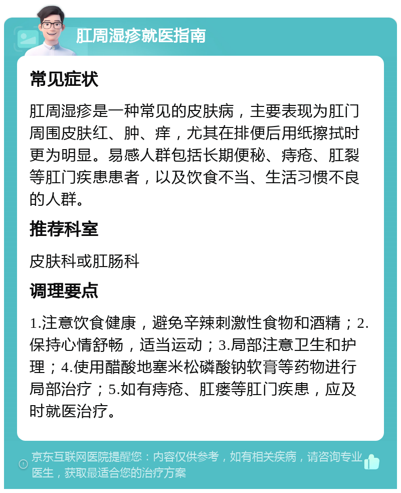 肛周湿疹就医指南 常见症状 肛周湿疹是一种常见的皮肤病，主要表现为肛门周围皮肤红、肿、痒，尤其在排便后用纸擦拭时更为明显。易感人群包括长期便秘、痔疮、肛裂等肛门疾患患者，以及饮食不当、生活习惯不良的人群。 推荐科室 皮肤科或肛肠科 调理要点 1.注意饮食健康，避免辛辣刺激性食物和酒精；2.保持心情舒畅，适当运动；3.局部注意卫生和护理；4.使用醋酸地塞米松磷酸钠软膏等药物进行局部治疗；5.如有痔疮、肛瘘等肛门疾患，应及时就医治疗。