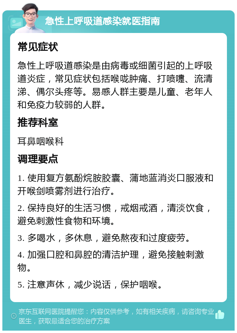 急性上呼吸道感染就医指南 常见症状 急性上呼吸道感染是由病毒或细菌引起的上呼吸道炎症，常见症状包括喉咙肿痛、打喷嚏、流清涕、偶尔头疼等。易感人群主要是儿童、老年人和免疫力较弱的人群。 推荐科室 耳鼻咽喉科 调理要点 1. 使用复方氨酚烷胺胶囊、蒲地蓝消炎口服液和开喉剑喷雾剂进行治疗。 2. 保持良好的生活习惯，戒烟戒酒，清淡饮食，避免刺激性食物和环境。 3. 多喝水，多休息，避免熬夜和过度疲劳。 4. 加强口腔和鼻腔的清洁护理，避免接触刺激物。 5. 注意声休，减少说话，保护咽喉。