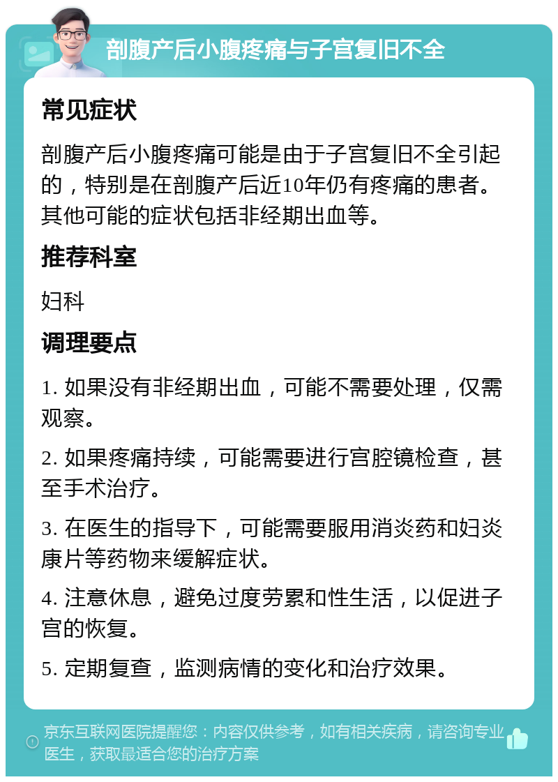 剖腹产后小腹疼痛与子宫复旧不全 常见症状 剖腹产后小腹疼痛可能是由于子宫复旧不全引起的，特别是在剖腹产后近10年仍有疼痛的患者。其他可能的症状包括非经期出血等。 推荐科室 妇科 调理要点 1. 如果没有非经期出血，可能不需要处理，仅需观察。 2. 如果疼痛持续，可能需要进行宫腔镜检查，甚至手术治疗。 3. 在医生的指导下，可能需要服用消炎药和妇炎康片等药物来缓解症状。 4. 注意休息，避免过度劳累和性生活，以促进子宫的恢复。 5. 定期复查，监测病情的变化和治疗效果。