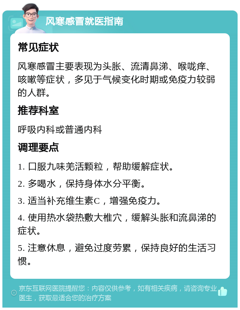 风寒感冒就医指南 常见症状 风寒感冒主要表现为头胀、流清鼻涕、喉咙痒、咳嗽等症状，多见于气候变化时期或免疫力较弱的人群。 推荐科室 呼吸内科或普通内科 调理要点 1. 口服九味羌活颗粒，帮助缓解症状。 2. 多喝水，保持身体水分平衡。 3. 适当补充维生素C，增强免疫力。 4. 使用热水袋热敷大椎穴，缓解头胀和流鼻涕的症状。 5. 注意休息，避免过度劳累，保持良好的生活习惯。