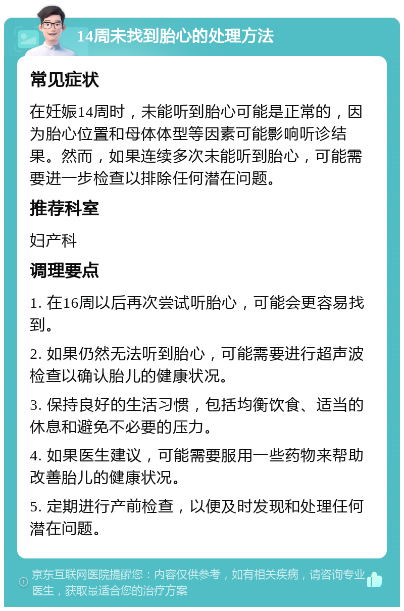 14周未找到胎心的处理方法 常见症状 在妊娠14周时，未能听到胎心可能是正常的，因为胎心位置和母体体型等因素可能影响听诊结果。然而，如果连续多次未能听到胎心，可能需要进一步检查以排除任何潜在问题。 推荐科室 妇产科 调理要点 1. 在16周以后再次尝试听胎心，可能会更容易找到。 2. 如果仍然无法听到胎心，可能需要进行超声波检查以确认胎儿的健康状况。 3. 保持良好的生活习惯，包括均衡饮食、适当的休息和避免不必要的压力。 4. 如果医生建议，可能需要服用一些药物来帮助改善胎儿的健康状况。 5. 定期进行产前检查，以便及时发现和处理任何潜在问题。