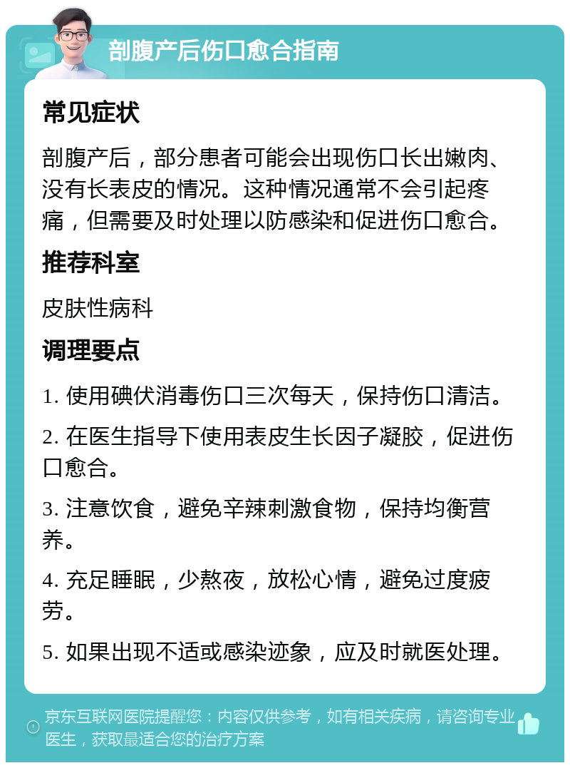 剖腹产后伤口愈合指南 常见症状 剖腹产后，部分患者可能会出现伤口长出嫩肉、没有长表皮的情况。这种情况通常不会引起疼痛，但需要及时处理以防感染和促进伤口愈合。 推荐科室 皮肤性病科 调理要点 1. 使用碘伏消毒伤口三次每天，保持伤口清洁。 2. 在医生指导下使用表皮生长因子凝胶，促进伤口愈合。 3. 注意饮食，避免辛辣刺激食物，保持均衡营养。 4. 充足睡眠，少熬夜，放松心情，避免过度疲劳。 5. 如果出现不适或感染迹象，应及时就医处理。