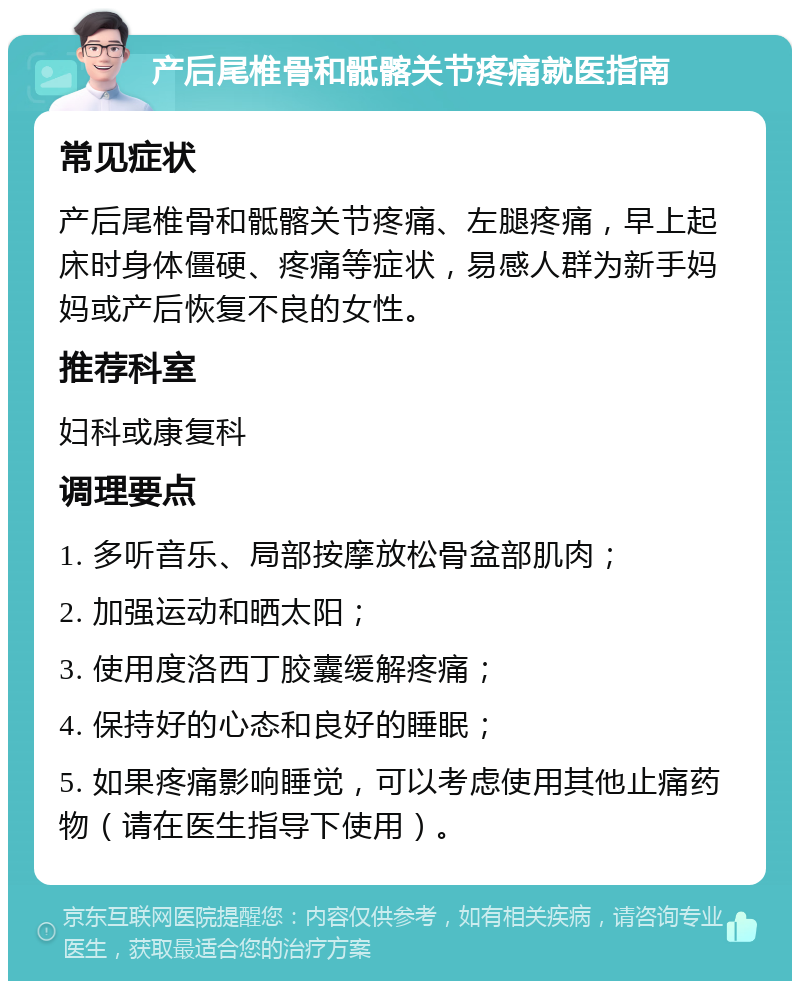 产后尾椎骨和骶髂关节疼痛就医指南 常见症状 产后尾椎骨和骶髂关节疼痛、左腿疼痛，早上起床时身体僵硬、疼痛等症状，易感人群为新手妈妈或产后恢复不良的女性。 推荐科室 妇科或康复科 调理要点 1. 多听音乐、局部按摩放松骨盆部肌肉； 2. 加强运动和晒太阳； 3. 使用度洛西丁胶囊缓解疼痛； 4. 保持好的心态和良好的睡眠； 5. 如果疼痛影响睡觉，可以考虑使用其他止痛药物（请在医生指导下使用）。