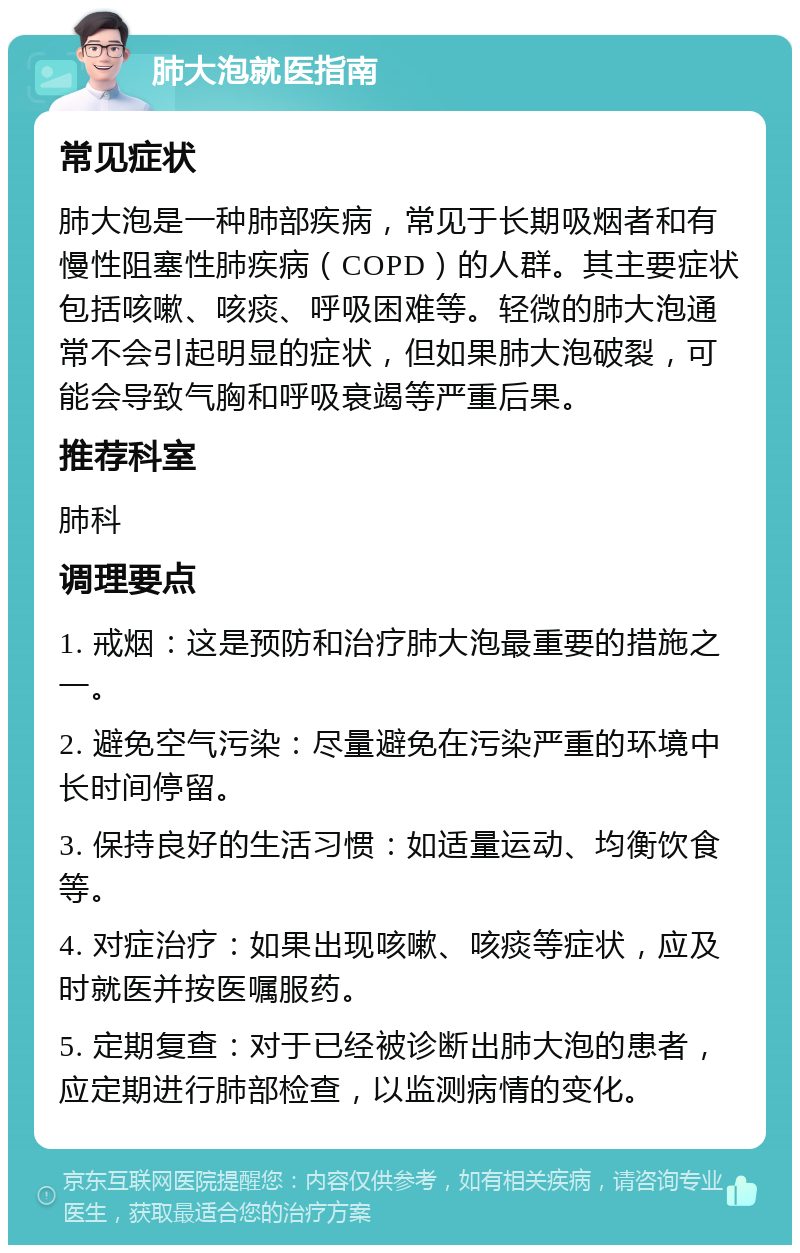 肺大泡就医指南 常见症状 肺大泡是一种肺部疾病，常见于长期吸烟者和有慢性阻塞性肺疾病（COPD）的人群。其主要症状包括咳嗽、咳痰、呼吸困难等。轻微的肺大泡通常不会引起明显的症状，但如果肺大泡破裂，可能会导致气胸和呼吸衰竭等严重后果。 推荐科室 肺科 调理要点 1. 戒烟：这是预防和治疗肺大泡最重要的措施之一。 2. 避免空气污染：尽量避免在污染严重的环境中长时间停留。 3. 保持良好的生活习惯：如适量运动、均衡饮食等。 4. 对症治疗：如果出现咳嗽、咳痰等症状，应及时就医并按医嘱服药。 5. 定期复查：对于已经被诊断出肺大泡的患者，应定期进行肺部检查，以监测病情的变化。