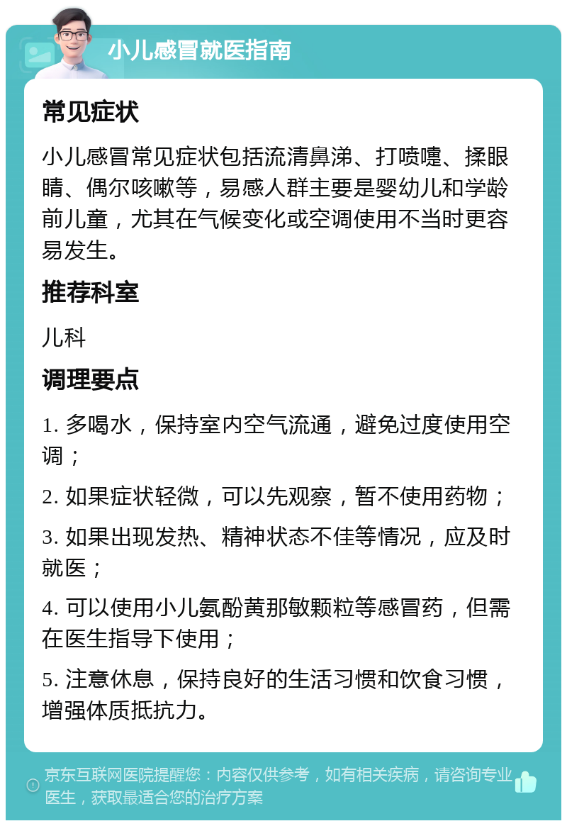 小儿感冒就医指南 常见症状 小儿感冒常见症状包括流清鼻涕、打喷嚏、揉眼睛、偶尔咳嗽等，易感人群主要是婴幼儿和学龄前儿童，尤其在气候变化或空调使用不当时更容易发生。 推荐科室 儿科 调理要点 1. 多喝水，保持室内空气流通，避免过度使用空调； 2. 如果症状轻微，可以先观察，暂不使用药物； 3. 如果出现发热、精神状态不佳等情况，应及时就医； 4. 可以使用小儿氨酚黄那敏颗粒等感冒药，但需在医生指导下使用； 5. 注意休息，保持良好的生活习惯和饮食习惯，增强体质抵抗力。