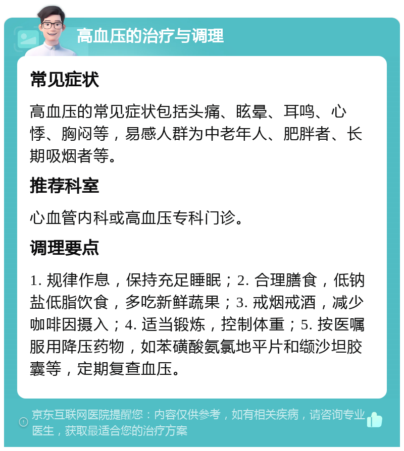 高血压的治疗与调理 常见症状 高血压的常见症状包括头痛、眩晕、耳鸣、心悸、胸闷等，易感人群为中老年人、肥胖者、长期吸烟者等。 推荐科室 心血管内科或高血压专科门诊。 调理要点 1. 规律作息，保持充足睡眠；2. 合理膳食，低钠盐低脂饮食，多吃新鲜蔬果；3. 戒烟戒酒，减少咖啡因摄入；4. 适当锻炼，控制体重；5. 按医嘱服用降压药物，如苯磺酸氨氯地平片和缬沙坦胶囊等，定期复查血压。