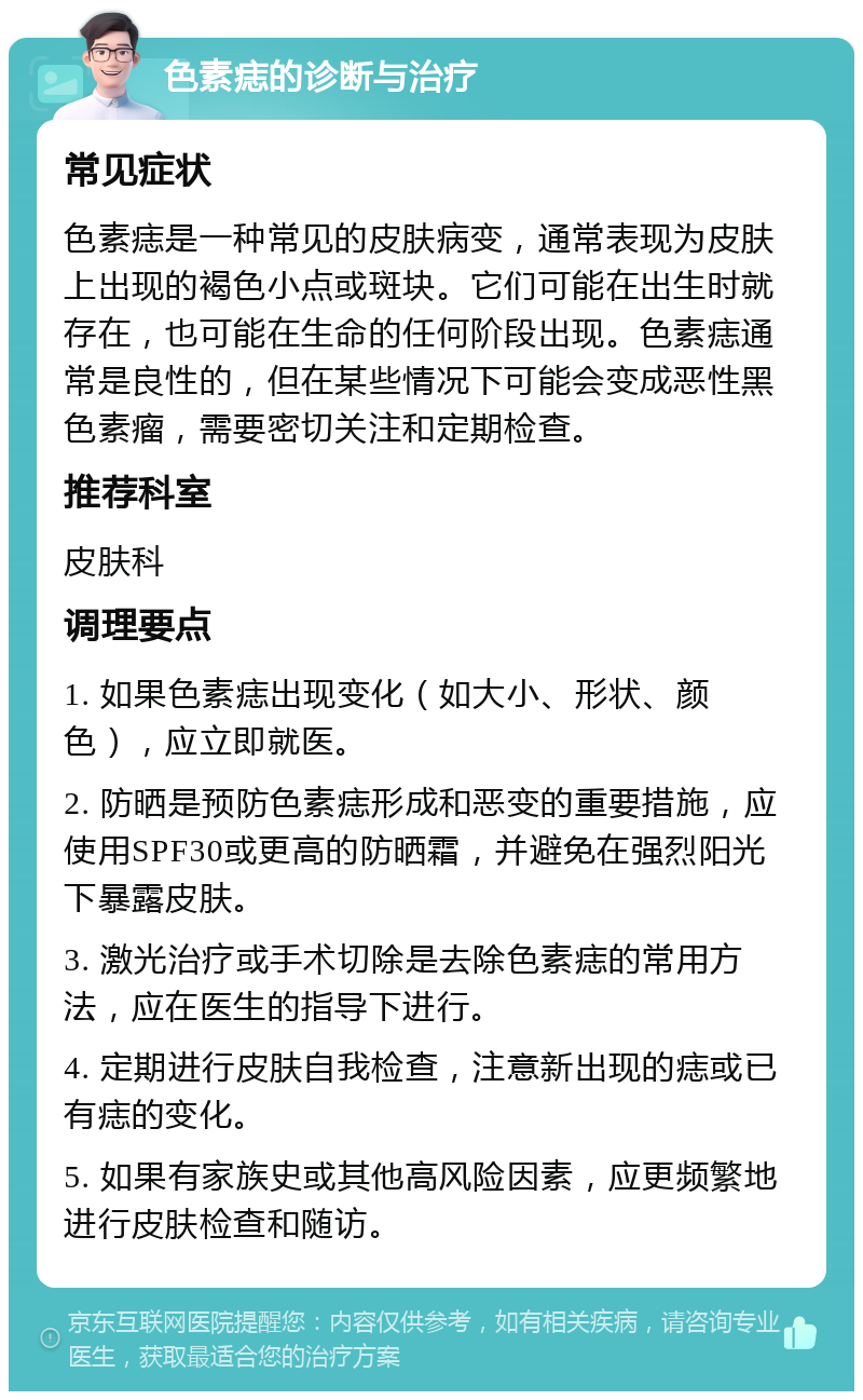 色素痣的诊断与治疗 常见症状 色素痣是一种常见的皮肤病变，通常表现为皮肤上出现的褐色小点或斑块。它们可能在出生时就存在，也可能在生命的任何阶段出现。色素痣通常是良性的，但在某些情况下可能会变成恶性黑色素瘤，需要密切关注和定期检查。 推荐科室 皮肤科 调理要点 1. 如果色素痣出现变化（如大小、形状、颜色），应立即就医。 2. 防晒是预防色素痣形成和恶变的重要措施，应使用SPF30或更高的防晒霜，并避免在强烈阳光下暴露皮肤。 3. 激光治疗或手术切除是去除色素痣的常用方法，应在医生的指导下进行。 4. 定期进行皮肤自我检查，注意新出现的痣或已有痣的变化。 5. 如果有家族史或其他高风险因素，应更频繁地进行皮肤检查和随访。