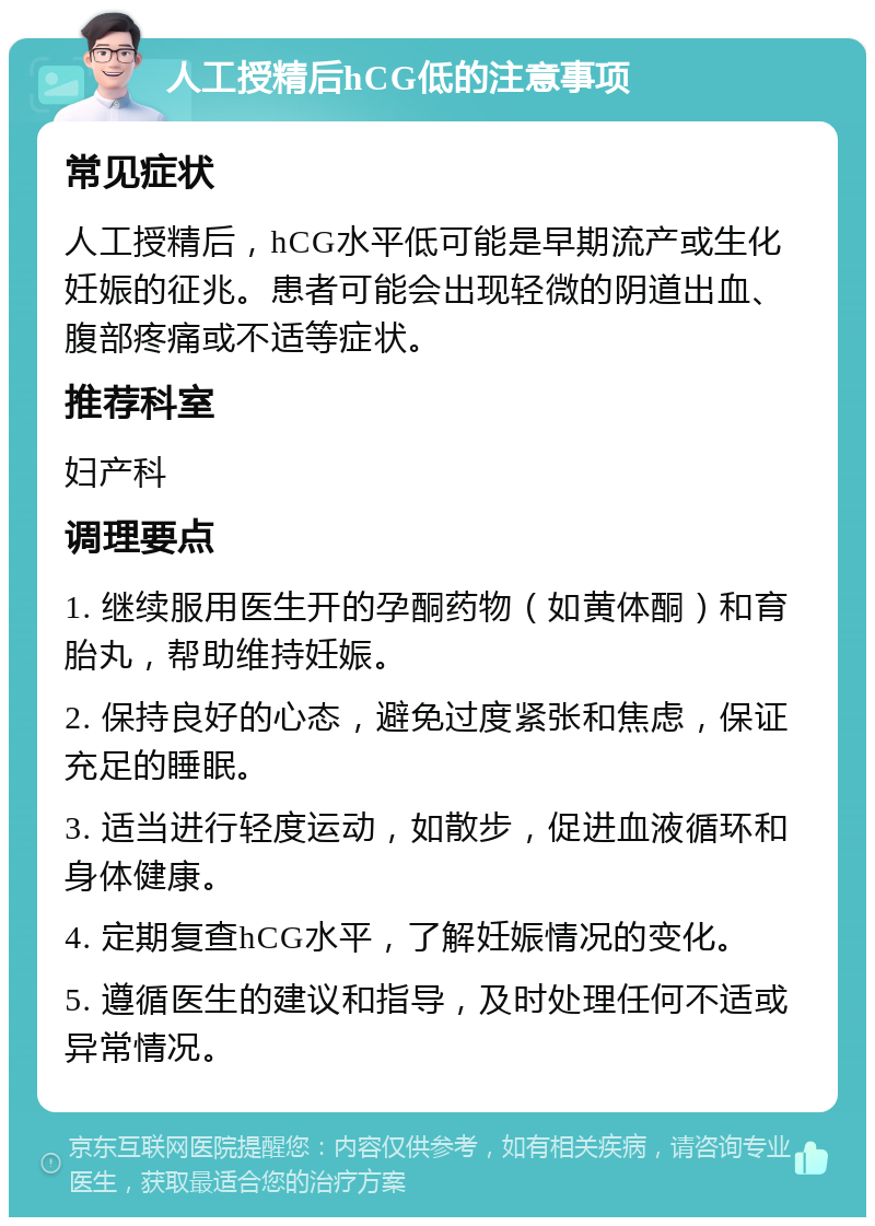 人工授精后hCG低的注意事项 常见症状 人工授精后，hCG水平低可能是早期流产或生化妊娠的征兆。患者可能会出现轻微的阴道出血、腹部疼痛或不适等症状。 推荐科室 妇产科 调理要点 1. 继续服用医生开的孕酮药物（如黄体酮）和育胎丸，帮助维持妊娠。 2. 保持良好的心态，避免过度紧张和焦虑，保证充足的睡眠。 3. 适当进行轻度运动，如散步，促进血液循环和身体健康。 4. 定期复查hCG水平，了解妊娠情况的变化。 5. 遵循医生的建议和指导，及时处理任何不适或异常情况。