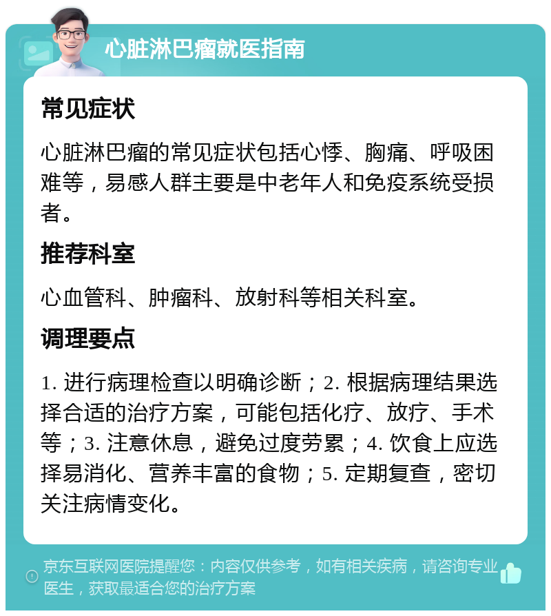 心脏淋巴瘤就医指南 常见症状 心脏淋巴瘤的常见症状包括心悸、胸痛、呼吸困难等，易感人群主要是中老年人和免疫系统受损者。 推荐科室 心血管科、肿瘤科、放射科等相关科室。 调理要点 1. 进行病理检查以明确诊断；2. 根据病理结果选择合适的治疗方案，可能包括化疗、放疗、手术等；3. 注意休息，避免过度劳累；4. 饮食上应选择易消化、营养丰富的食物；5. 定期复查，密切关注病情变化。