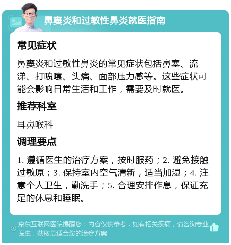 鼻窦炎和过敏性鼻炎就医指南 常见症状 鼻窦炎和过敏性鼻炎的常见症状包括鼻塞、流涕、打喷嚏、头痛、面部压力感等。这些症状可能会影响日常生活和工作，需要及时就医。 推荐科室 耳鼻喉科 调理要点 1. 遵循医生的治疗方案，按时服药；2. 避免接触过敏原；3. 保持室内空气清新，适当加湿；4. 注意个人卫生，勤洗手；5. 合理安排作息，保证充足的休息和睡眠。