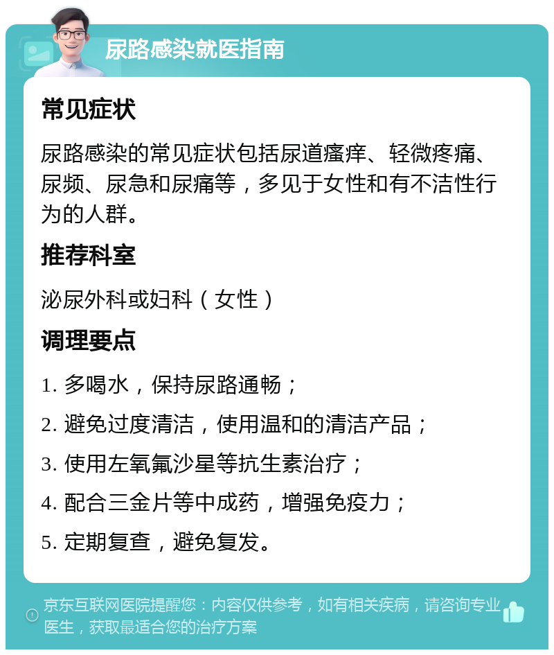 尿路感染就医指南 常见症状 尿路感染的常见症状包括尿道瘙痒、轻微疼痛、尿频、尿急和尿痛等，多见于女性和有不洁性行为的人群。 推荐科室 泌尿外科或妇科（女性） 调理要点 1. 多喝水，保持尿路通畅； 2. 避免过度清洁，使用温和的清洁产品； 3. 使用左氧氟沙星等抗生素治疗； 4. 配合三金片等中成药，增强免疫力； 5. 定期复查，避免复发。