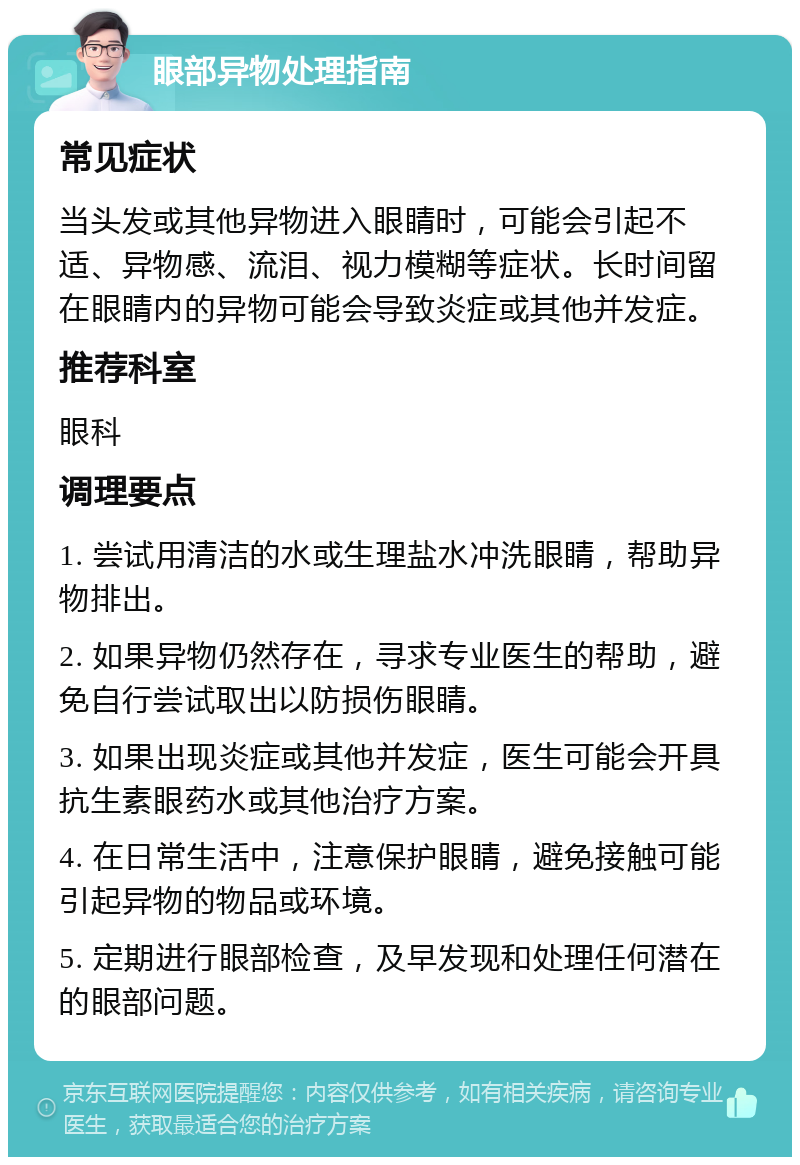 眼部异物处理指南 常见症状 当头发或其他异物进入眼睛时，可能会引起不适、异物感、流泪、视力模糊等症状。长时间留在眼睛内的异物可能会导致炎症或其他并发症。 推荐科室 眼科 调理要点 1. 尝试用清洁的水或生理盐水冲洗眼睛，帮助异物排出。 2. 如果异物仍然存在，寻求专业医生的帮助，避免自行尝试取出以防损伤眼睛。 3. 如果出现炎症或其他并发症，医生可能会开具抗生素眼药水或其他治疗方案。 4. 在日常生活中，注意保护眼睛，避免接触可能引起异物的物品或环境。 5. 定期进行眼部检查，及早发现和处理任何潜在的眼部问题。