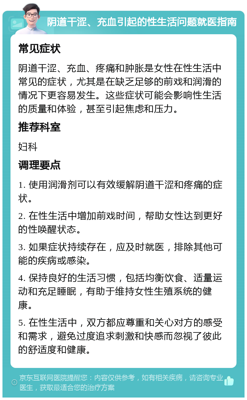 阴道干涩、充血引起的性生活问题就医指南 常见症状 阴道干涩、充血、疼痛和肿胀是女性在性生活中常见的症状，尤其是在缺乏足够的前戏和润滑的情况下更容易发生。这些症状可能会影响性生活的质量和体验，甚至引起焦虑和压力。 推荐科室 妇科 调理要点 1. 使用润滑剂可以有效缓解阴道干涩和疼痛的症状。 2. 在性生活中增加前戏时间，帮助女性达到更好的性唤醒状态。 3. 如果症状持续存在，应及时就医，排除其他可能的疾病或感染。 4. 保持良好的生活习惯，包括均衡饮食、适量运动和充足睡眠，有助于维持女性生殖系统的健康。 5. 在性生活中，双方都应尊重和关心对方的感受和需求，避免过度追求刺激和快感而忽视了彼此的舒适度和健康。