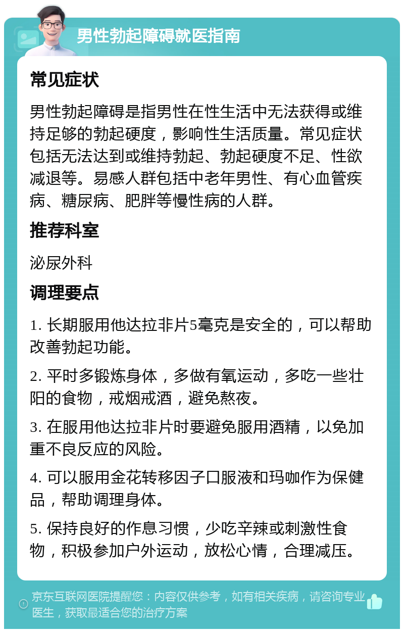 男性勃起障碍就医指南 常见症状 男性勃起障碍是指男性在性生活中无法获得或维持足够的勃起硬度，影响性生活质量。常见症状包括无法达到或维持勃起、勃起硬度不足、性欲减退等。易感人群包括中老年男性、有心血管疾病、糖尿病、肥胖等慢性病的人群。 推荐科室 泌尿外科 调理要点 1. 长期服用他达拉非片5毫克是安全的，可以帮助改善勃起功能。 2. 平时多锻炼身体，多做有氧运动，多吃一些壮阳的食物，戒烟戒酒，避免熬夜。 3. 在服用他达拉非片时要避免服用酒精，以免加重不良反应的风险。 4. 可以服用金花转移因子口服液和玛咖作为保健品，帮助调理身体。 5. 保持良好的作息习惯，少吃辛辣或刺激性食物，积极参加户外运动，放松心情，合理减压。