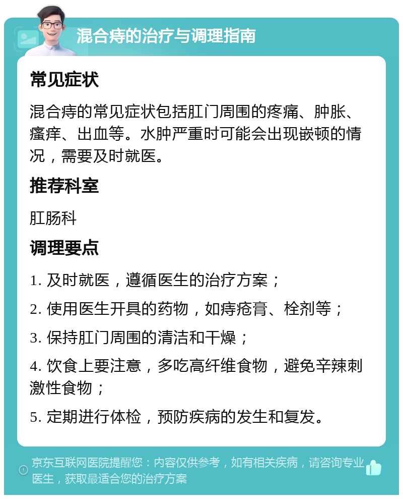 混合痔的治疗与调理指南 常见症状 混合痔的常见症状包括肛门周围的疼痛、肿胀、瘙痒、出血等。水肿严重时可能会出现嵌顿的情况，需要及时就医。 推荐科室 肛肠科 调理要点 1. 及时就医，遵循医生的治疗方案； 2. 使用医生开具的药物，如痔疮膏、栓剂等； 3. 保持肛门周围的清洁和干燥； 4. 饮食上要注意，多吃高纤维食物，避免辛辣刺激性食物； 5. 定期进行体检，预防疾病的发生和复发。