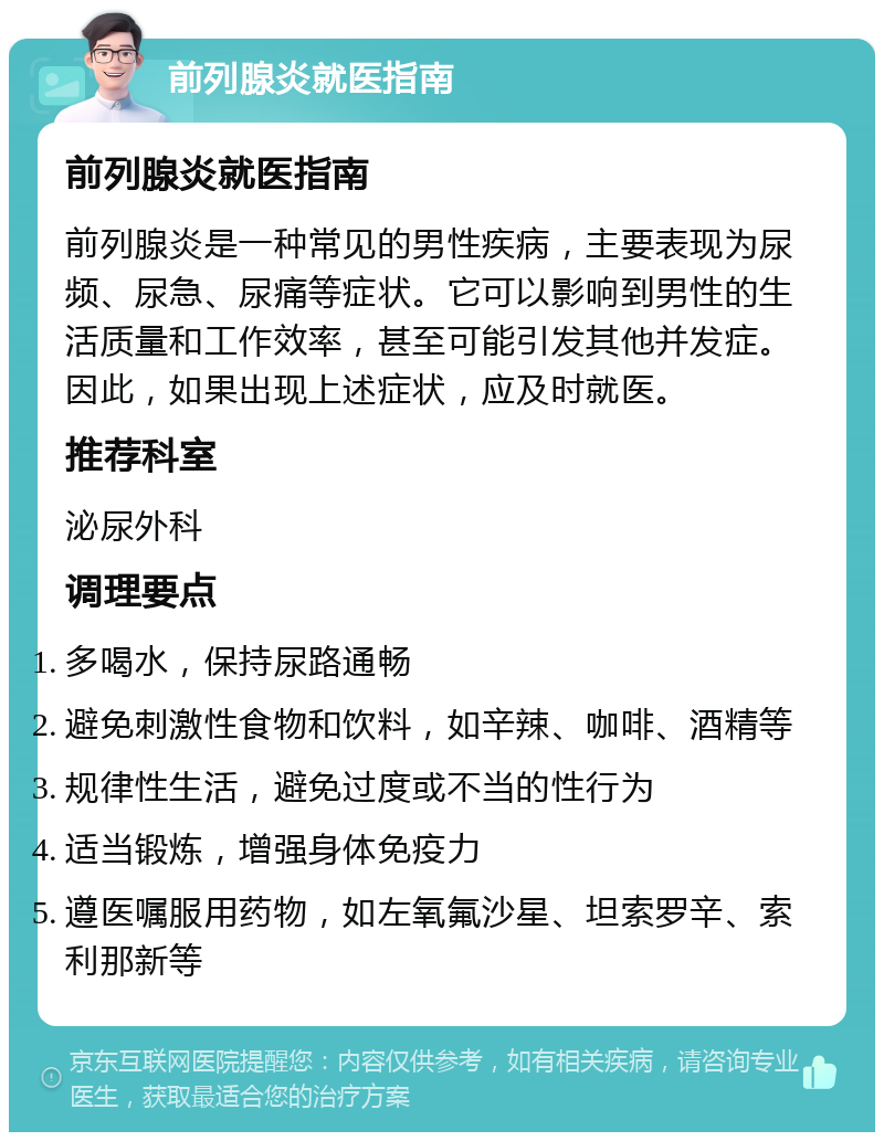 前列腺炎就医指南 前列腺炎就医指南 前列腺炎是一种常见的男性疾病，主要表现为尿频、尿急、尿痛等症状。它可以影响到男性的生活质量和工作效率，甚至可能引发其他并发症。因此，如果出现上述症状，应及时就医。 推荐科室 泌尿外科 调理要点 多喝水，保持尿路通畅 避免刺激性食物和饮料，如辛辣、咖啡、酒精等 规律性生活，避免过度或不当的性行为 适当锻炼，增强身体免疫力 遵医嘱服用药物，如左氧氟沙星、坦索罗辛、索利那新等