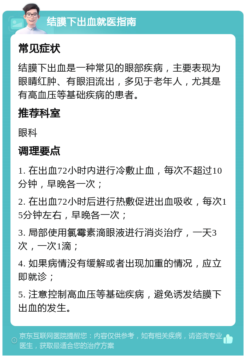 结膜下出血就医指南 常见症状 结膜下出血是一种常见的眼部疾病，主要表现为眼睛红肿、有眼泪流出，多见于老年人，尤其是有高血压等基础疾病的患者。 推荐科室 眼科 调理要点 1. 在出血72小时内进行冷敷止血，每次不超过10分钟，早晚各一次； 2. 在出血72小时后进行热敷促进出血吸收，每次15分钟左右，早晚各一次； 3. 局部使用氯霉素滴眼液进行消炎治疗，一天3次，一次1滴； 4. 如果病情没有缓解或者出现加重的情况，应立即就诊； 5. 注意控制高血压等基础疾病，避免诱发结膜下出血的发生。