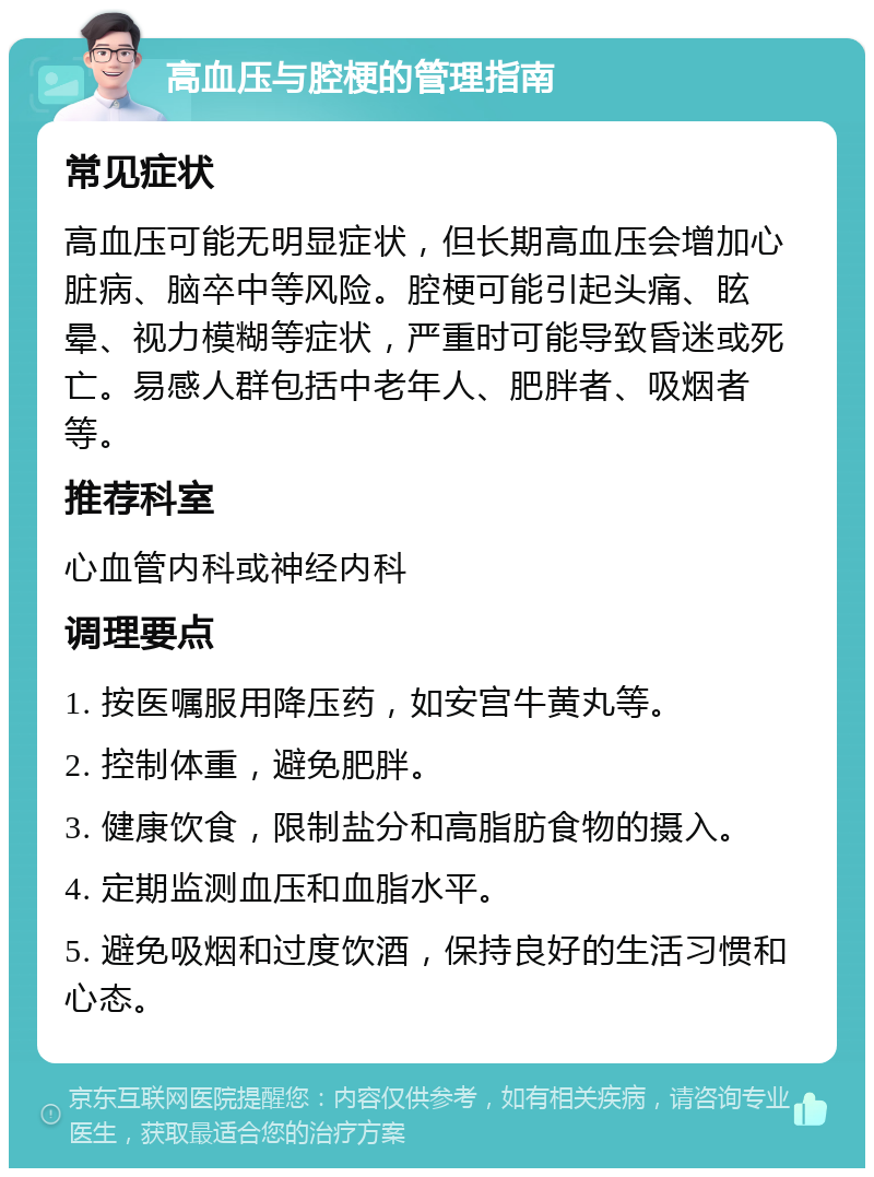 高血压与腔梗的管理指南 常见症状 高血压可能无明显症状，但长期高血压会增加心脏病、脑卒中等风险。腔梗可能引起头痛、眩晕、视力模糊等症状，严重时可能导致昏迷或死亡。易感人群包括中老年人、肥胖者、吸烟者等。 推荐科室 心血管内科或神经内科 调理要点 1. 按医嘱服用降压药，如安宫牛黄丸等。 2. 控制体重，避免肥胖。 3. 健康饮食，限制盐分和高脂肪食物的摄入。 4. 定期监测血压和血脂水平。 5. 避免吸烟和过度饮酒，保持良好的生活习惯和心态。