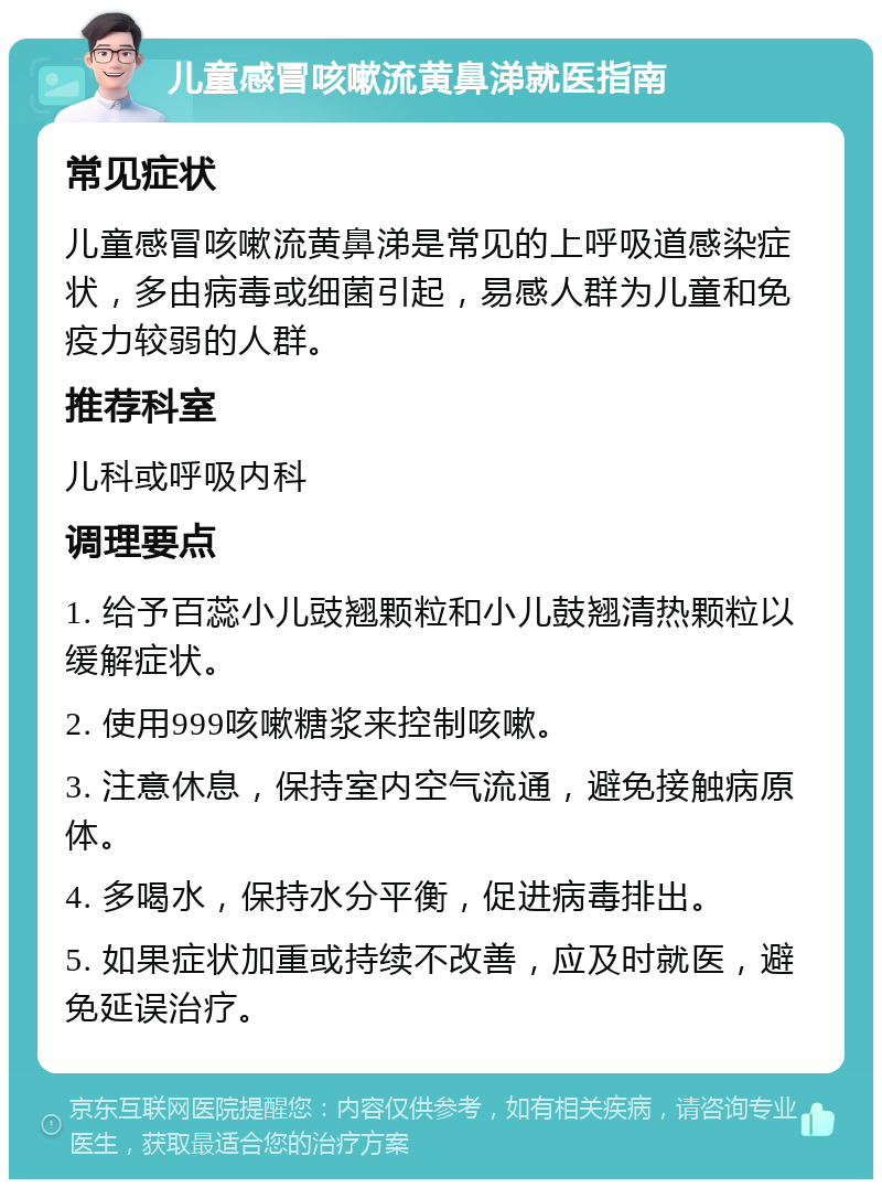 儿童感冒咳嗽流黄鼻涕就医指南 常见症状 儿童感冒咳嗽流黄鼻涕是常见的上呼吸道感染症状，多由病毒或细菌引起，易感人群为儿童和免疫力较弱的人群。 推荐科室 儿科或呼吸内科 调理要点 1. 给予百蕊小儿豉翘颗粒和小儿鼓翘清热颗粒以缓解症状。 2. 使用999咳嗽糖浆来控制咳嗽。 3. 注意休息，保持室内空气流通，避免接触病原体。 4. 多喝水，保持水分平衡，促进病毒排出。 5. 如果症状加重或持续不改善，应及时就医，避免延误治疗。