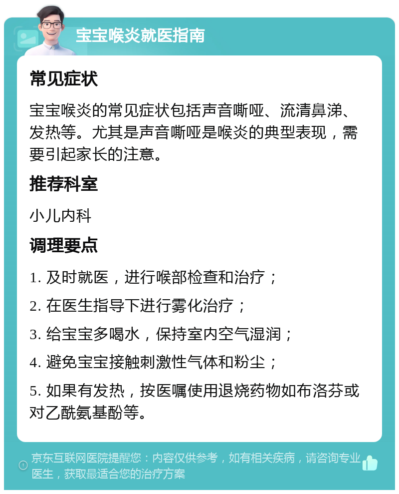 宝宝喉炎就医指南 常见症状 宝宝喉炎的常见症状包括声音嘶哑、流清鼻涕、发热等。尤其是声音嘶哑是喉炎的典型表现，需要引起家长的注意。 推荐科室 小儿内科 调理要点 1. 及时就医，进行喉部检查和治疗； 2. 在医生指导下进行雾化治疗； 3. 给宝宝多喝水，保持室内空气湿润； 4. 避免宝宝接触刺激性气体和粉尘； 5. 如果有发热，按医嘱使用退烧药物如布洛芬或对乙酰氨基酚等。