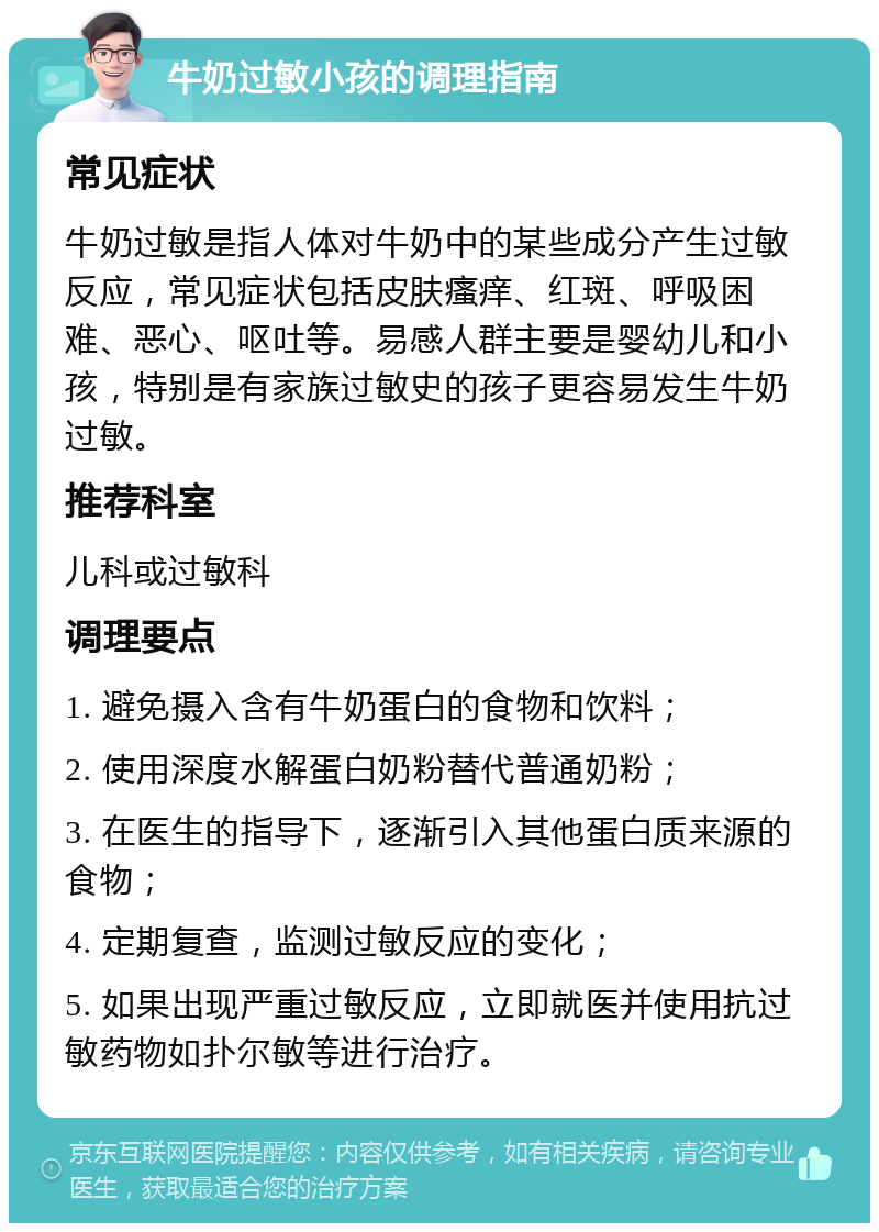 牛奶过敏小孩的调理指南 常见症状 牛奶过敏是指人体对牛奶中的某些成分产生过敏反应，常见症状包括皮肤瘙痒、红斑、呼吸困难、恶心、呕吐等。易感人群主要是婴幼儿和小孩，特别是有家族过敏史的孩子更容易发生牛奶过敏。 推荐科室 儿科或过敏科 调理要点 1. 避免摄入含有牛奶蛋白的食物和饮料； 2. 使用深度水解蛋白奶粉替代普通奶粉； 3. 在医生的指导下，逐渐引入其他蛋白质来源的食物； 4. 定期复查，监测过敏反应的变化； 5. 如果出现严重过敏反应，立即就医并使用抗过敏药物如扑尔敏等进行治疗。