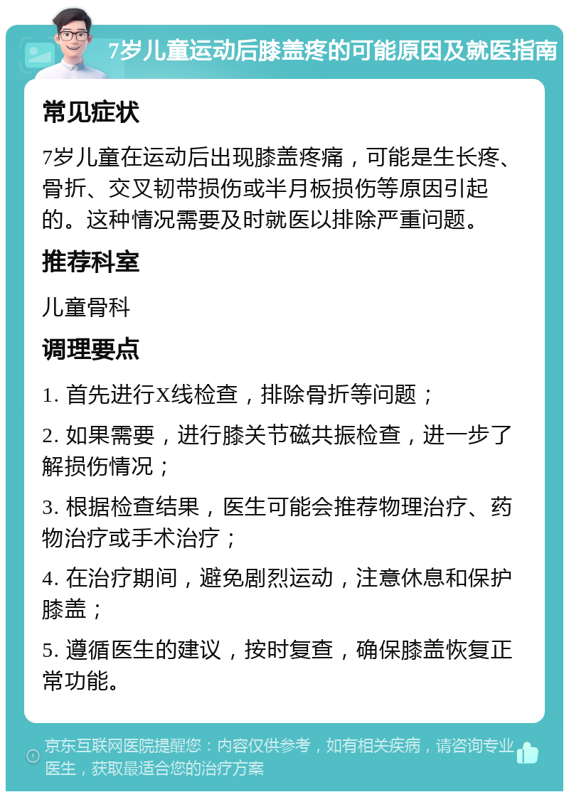 7岁儿童运动后膝盖疼的可能原因及就医指南 常见症状 7岁儿童在运动后出现膝盖疼痛，可能是生长疼、骨折、交叉韧带损伤或半月板损伤等原因引起的。这种情况需要及时就医以排除严重问题。 推荐科室 儿童骨科 调理要点 1. 首先进行X线检查，排除骨折等问题； 2. 如果需要，进行膝关节磁共振检查，进一步了解损伤情况； 3. 根据检查结果，医生可能会推荐物理治疗、药物治疗或手术治疗； 4. 在治疗期间，避免剧烈运动，注意休息和保护膝盖； 5. 遵循医生的建议，按时复查，确保膝盖恢复正常功能。