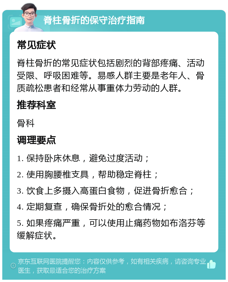 脊柱骨折的保守治疗指南 常见症状 脊柱骨折的常见症状包括剧烈的背部疼痛、活动受限、呼吸困难等。易感人群主要是老年人、骨质疏松患者和经常从事重体力劳动的人群。 推荐科室 骨科 调理要点 1. 保持卧床休息，避免过度活动； 2. 使用胸腰椎支具，帮助稳定脊柱； 3. 饮食上多摄入高蛋白食物，促进骨折愈合； 4. 定期复查，确保骨折处的愈合情况； 5. 如果疼痛严重，可以使用止痛药物如布洛芬等缓解症状。