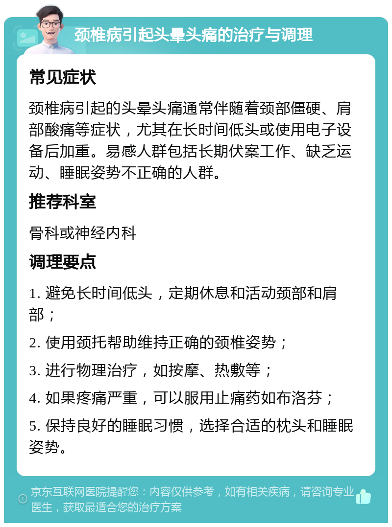 颈椎病引起头晕头痛的治疗与调理 常见症状 颈椎病引起的头晕头痛通常伴随着颈部僵硬、肩部酸痛等症状，尤其在长时间低头或使用电子设备后加重。易感人群包括长期伏案工作、缺乏运动、睡眠姿势不正确的人群。 推荐科室 骨科或神经内科 调理要点 1. 避免长时间低头，定期休息和活动颈部和肩部； 2. 使用颈托帮助维持正确的颈椎姿势； 3. 进行物理治疗，如按摩、热敷等； 4. 如果疼痛严重，可以服用止痛药如布洛芬； 5. 保持良好的睡眠习惯，选择合适的枕头和睡眠姿势。