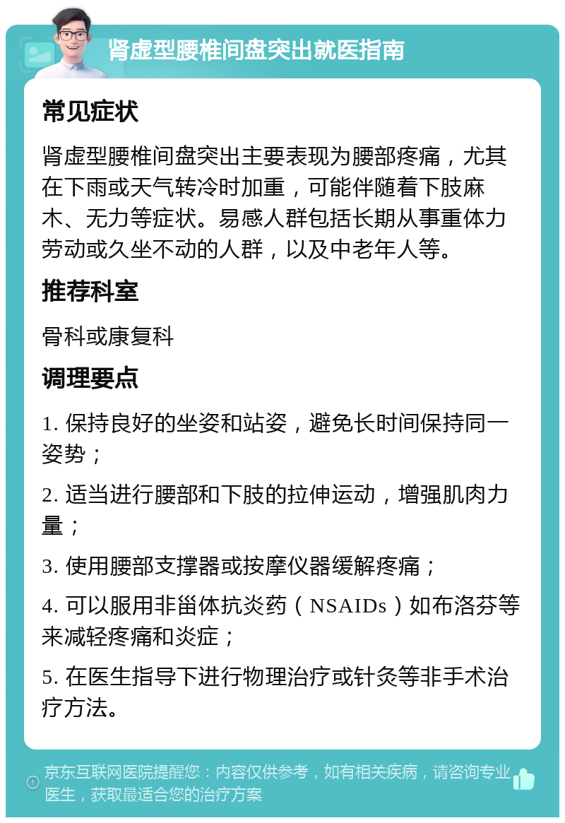 肾虚型腰椎间盘突出就医指南 常见症状 肾虚型腰椎间盘突出主要表现为腰部疼痛，尤其在下雨或天气转冷时加重，可能伴随着下肢麻木、无力等症状。易感人群包括长期从事重体力劳动或久坐不动的人群，以及中老年人等。 推荐科室 骨科或康复科 调理要点 1. 保持良好的坐姿和站姿，避免长时间保持同一姿势； 2. 适当进行腰部和下肢的拉伸运动，增强肌肉力量； 3. 使用腰部支撑器或按摩仪器缓解疼痛； 4. 可以服用非甾体抗炎药（NSAIDs）如布洛芬等来减轻疼痛和炎症； 5. 在医生指导下进行物理治疗或针灸等非手术治疗方法。