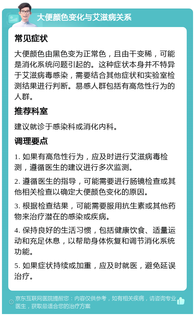 大便颜色变化与艾滋病关系 常见症状 大便颜色由黑色变为正常色，且由干变稀，可能是消化系统问题引起的。这种症状本身并不特异于艾滋病毒感染，需要结合其他症状和实验室检测结果进行判断。易感人群包括有高危性行为的人群。 推荐科室 建议就诊于感染科或消化内科。 调理要点 1. 如果有高危性行为，应及时进行艾滋病毒检测，遵循医生的建议进行多次监测。 2. 遵循医生的指导，可能需要进行肠镜检查或其他相关检查以确定大便颜色变化的原因。 3. 根据检查结果，可能需要服用抗生素或其他药物来治疗潜在的感染或疾病。 4. 保持良好的生活习惯，包括健康饮食、适量运动和充足休息，以帮助身体恢复和调节消化系统功能。 5. 如果症状持续或加重，应及时就医，避免延误治疗。