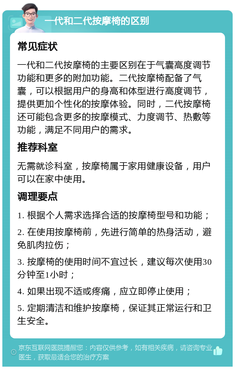 一代和二代按摩椅的区别 常见症状 一代和二代按摩椅的主要区别在于气囊高度调节功能和更多的附加功能。二代按摩椅配备了气囊，可以根据用户的身高和体型进行高度调节，提供更加个性化的按摩体验。同时，二代按摩椅还可能包含更多的按摩模式、力度调节、热敷等功能，满足不同用户的需求。 推荐科室 无需就诊科室，按摩椅属于家用健康设备，用户可以在家中使用。 调理要点 1. 根据个人需求选择合适的按摩椅型号和功能； 2. 在使用按摩椅前，先进行简单的热身活动，避免肌肉拉伤； 3. 按摩椅的使用时间不宜过长，建议每次使用30分钟至1小时； 4. 如果出现不适或疼痛，应立即停止使用； 5. 定期清洁和维护按摩椅，保证其正常运行和卫生安全。