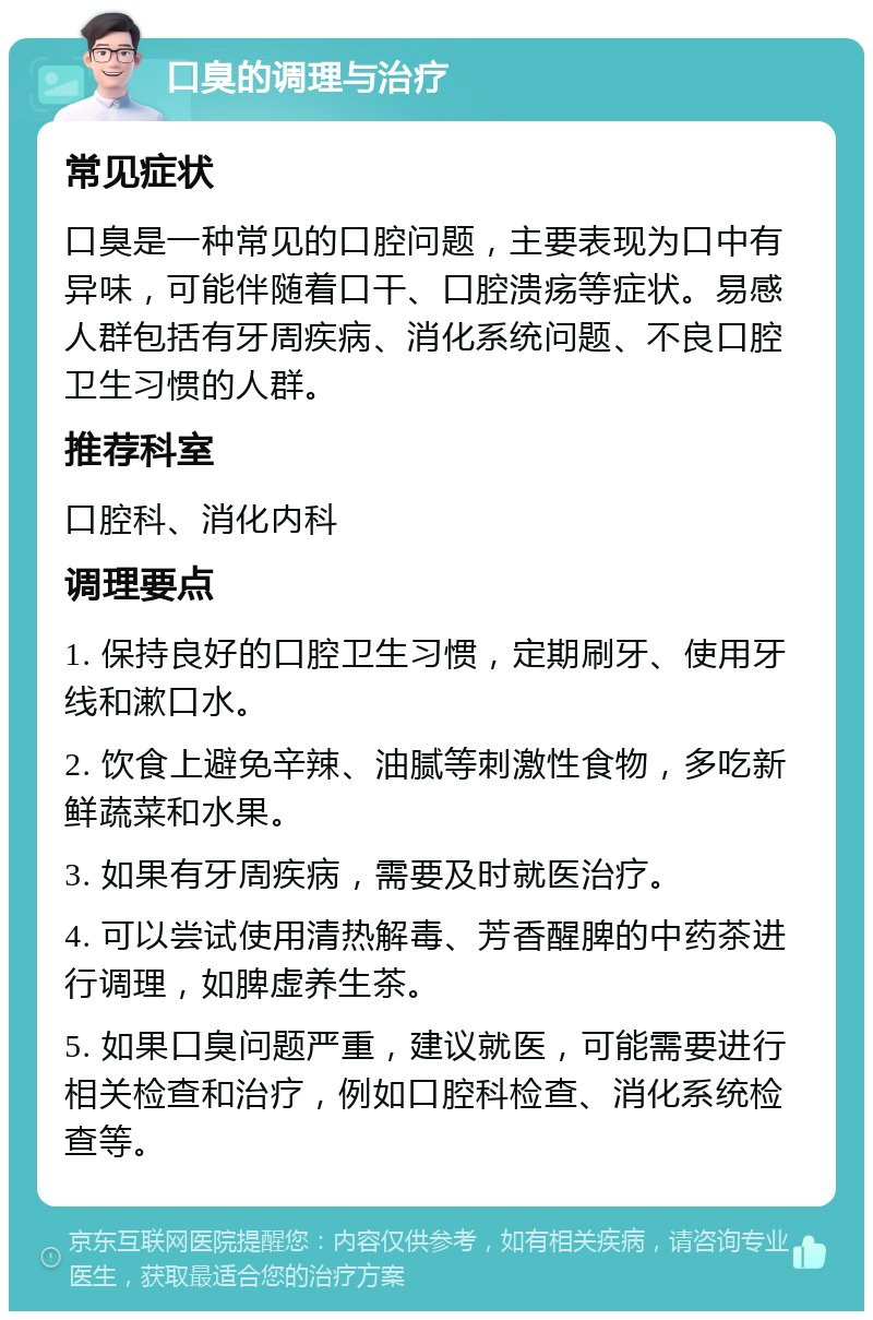 口臭的调理与治疗 常见症状 口臭是一种常见的口腔问题，主要表现为口中有异味，可能伴随着口干、口腔溃疡等症状。易感人群包括有牙周疾病、消化系统问题、不良口腔卫生习惯的人群。 推荐科室 口腔科、消化内科 调理要点 1. 保持良好的口腔卫生习惯，定期刷牙、使用牙线和漱口水。 2. 饮食上避免辛辣、油腻等刺激性食物，多吃新鲜蔬菜和水果。 3. 如果有牙周疾病，需要及时就医治疗。 4. 可以尝试使用清热解毒、芳香醒脾的中药茶进行调理，如脾虚养生茶。 5. 如果口臭问题严重，建议就医，可能需要进行相关检查和治疗，例如口腔科检查、消化系统检查等。