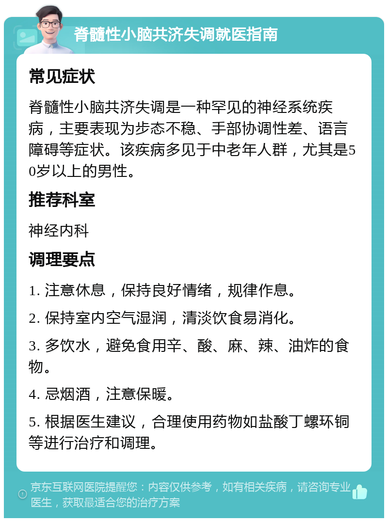 脊髓性小脑共济失调就医指南 常见症状 脊髓性小脑共济失调是一种罕见的神经系统疾病，主要表现为步态不稳、手部协调性差、语言障碍等症状。该疾病多见于中老年人群，尤其是50岁以上的男性。 推荐科室 神经内科 调理要点 1. 注意休息，保持良好情绪，规律作息。 2. 保持室内空气湿润，清淡饮食易消化。 3. 多饮水，避免食用辛、酸、麻、辣、油炸的食物。 4. 忌烟酒，注意保暖。 5. 根据医生建议，合理使用药物如盐酸丁螺环铜等进行治疗和调理。