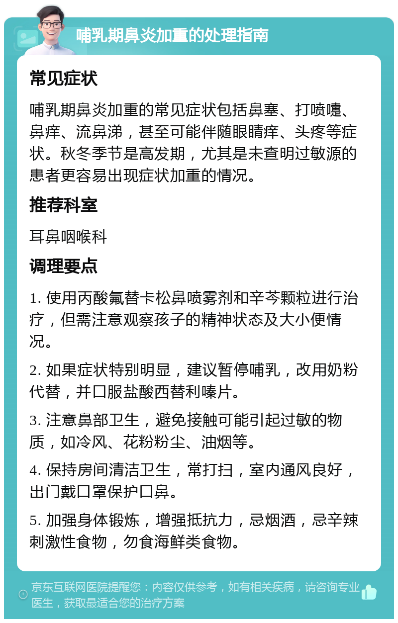 哺乳期鼻炎加重的处理指南 常见症状 哺乳期鼻炎加重的常见症状包括鼻塞、打喷嚏、鼻痒、流鼻涕，甚至可能伴随眼睛痒、头疼等症状。秋冬季节是高发期，尤其是未查明过敏源的患者更容易出现症状加重的情况。 推荐科室 耳鼻咽喉科 调理要点 1. 使用丙酸氟替卡松鼻喷雾剂和辛芩颗粒进行治疗，但需注意观察孩子的精神状态及大小便情况。 2. 如果症状特别明显，建议暂停哺乳，改用奶粉代替，并口服盐酸西替利嗪片。 3. 注意鼻部卫生，避免接触可能引起过敏的物质，如冷风、花粉粉尘、油烟等。 4. 保持房间清洁卫生，常打扫，室内通风良好，出门戴口罩保护口鼻。 5. 加强身体锻炼，增强抵抗力，忌烟酒，忌辛辣刺激性食物，勿食海鲜类食物。