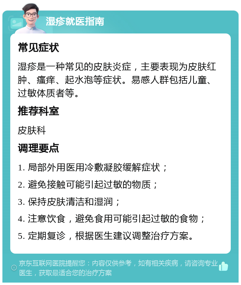 湿疹就医指南 常见症状 湿疹是一种常见的皮肤炎症，主要表现为皮肤红肿、瘙痒、起水泡等症状。易感人群包括儿童、过敏体质者等。 推荐科室 皮肤科 调理要点 1. 局部外用医用冷敷凝胶缓解症状； 2. 避免接触可能引起过敏的物质； 3. 保持皮肤清洁和湿润； 4. 注意饮食，避免食用可能引起过敏的食物； 5. 定期复诊，根据医生建议调整治疗方案。