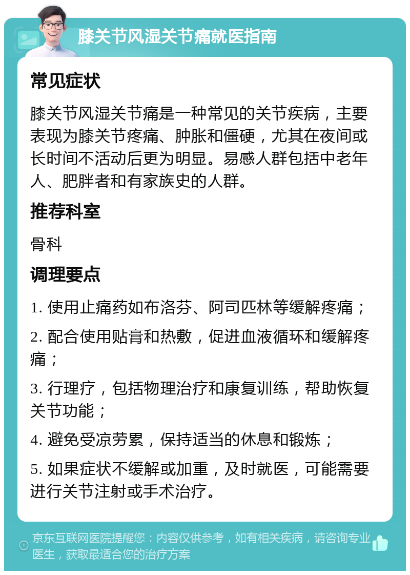 膝关节风湿关节痛就医指南 常见症状 膝关节风湿关节痛是一种常见的关节疾病，主要表现为膝关节疼痛、肿胀和僵硬，尤其在夜间或长时间不活动后更为明显。易感人群包括中老年人、肥胖者和有家族史的人群。 推荐科室 骨科 调理要点 1. 使用止痛药如布洛芬、阿司匹林等缓解疼痛； 2. 配合使用贴膏和热敷，促进血液循环和缓解疼痛； 3. 行理疗，包括物理治疗和康复训练，帮助恢复关节功能； 4. 避免受凉劳累，保持适当的休息和锻炼； 5. 如果症状不缓解或加重，及时就医，可能需要进行关节注射或手术治疗。