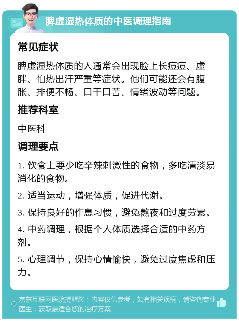 脾虚湿热体质的中医调理指南 常见症状 脾虚湿热体质的人通常会出现脸上长痘痘、虚胖、怕热出汗严重等症状。他们可能还会有腹胀、排便不畅、口干口苦、情绪波动等问题。 推荐科室 中医科 调理要点 1. 饮食上要少吃辛辣刺激性的食物，多吃清淡易消化的食物。 2. 适当运动，增强体质，促进代谢。 3. 保持良好的作息习惯，避免熬夜和过度劳累。 4. 中药调理，根据个人体质选择合适的中药方剂。 5. 心理调节，保持心情愉快，避免过度焦虑和压力。