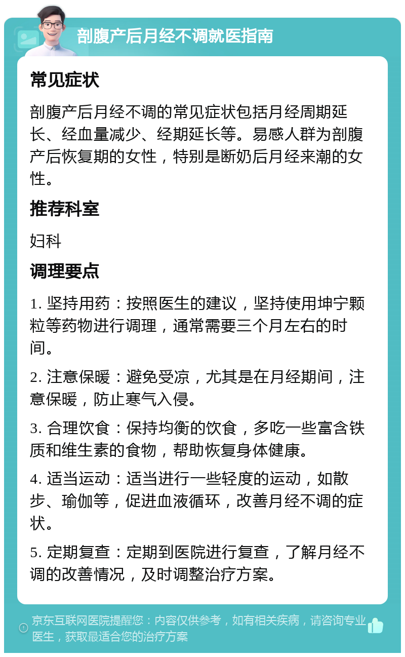 剖腹产后月经不调就医指南 常见症状 剖腹产后月经不调的常见症状包括月经周期延长、经血量减少、经期延长等。易感人群为剖腹产后恢复期的女性，特别是断奶后月经来潮的女性。 推荐科室 妇科 调理要点 1. 坚持用药：按照医生的建议，坚持使用坤宁颗粒等药物进行调理，通常需要三个月左右的时间。 2. 注意保暖：避免受凉，尤其是在月经期间，注意保暖，防止寒气入侵。 3. 合理饮食：保持均衡的饮食，多吃一些富含铁质和维生素的食物，帮助恢复身体健康。 4. 适当运动：适当进行一些轻度的运动，如散步、瑜伽等，促进血液循环，改善月经不调的症状。 5. 定期复查：定期到医院进行复查，了解月经不调的改善情况，及时调整治疗方案。