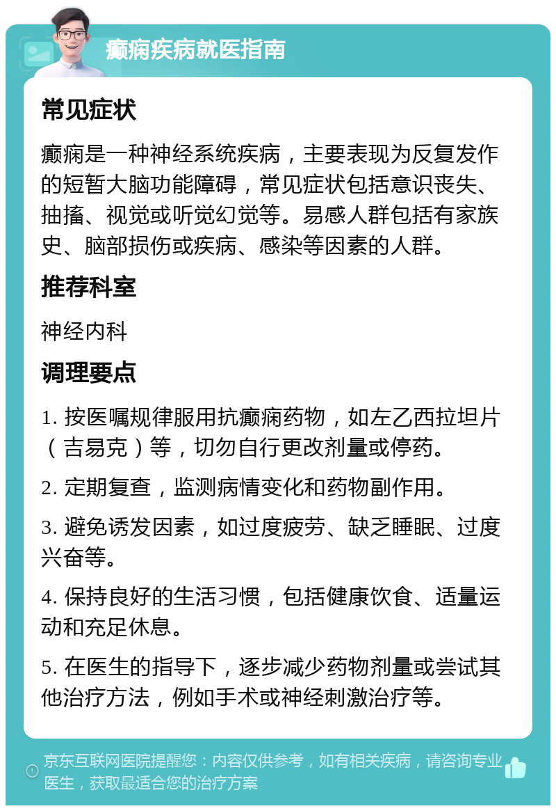 癫痫疾病就医指南 常见症状 癫痫是一种神经系统疾病，主要表现为反复发作的短暂大脑功能障碍，常见症状包括意识丧失、抽搐、视觉或听觉幻觉等。易感人群包括有家族史、脑部损伤或疾病、感染等因素的人群。 推荐科室 神经内科 调理要点 1. 按医嘱规律服用抗癫痫药物，如左乙西拉坦片（吉易克）等，切勿自行更改剂量或停药。 2. 定期复查，监测病情变化和药物副作用。 3. 避免诱发因素，如过度疲劳、缺乏睡眠、过度兴奋等。 4. 保持良好的生活习惯，包括健康饮食、适量运动和充足休息。 5. 在医生的指导下，逐步减少药物剂量或尝试其他治疗方法，例如手术或神经刺激治疗等。