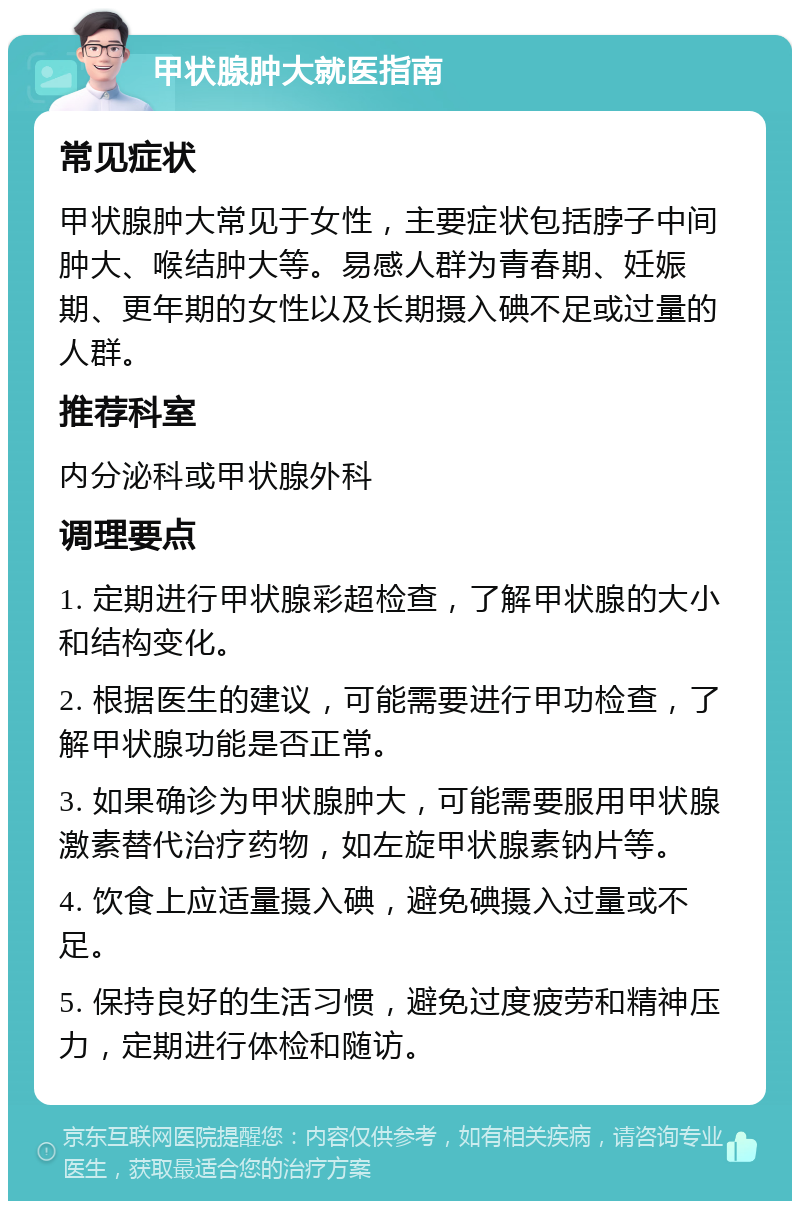 甲状腺肿大就医指南 常见症状 甲状腺肿大常见于女性，主要症状包括脖子中间肿大、喉结肿大等。易感人群为青春期、妊娠期、更年期的女性以及长期摄入碘不足或过量的人群。 推荐科室 内分泌科或甲状腺外科 调理要点 1. 定期进行甲状腺彩超检查，了解甲状腺的大小和结构变化。 2. 根据医生的建议，可能需要进行甲功检查，了解甲状腺功能是否正常。 3. 如果确诊为甲状腺肿大，可能需要服用甲状腺激素替代治疗药物，如左旋甲状腺素钠片等。 4. 饮食上应适量摄入碘，避免碘摄入过量或不足。 5. 保持良好的生活习惯，避免过度疲劳和精神压力，定期进行体检和随访。